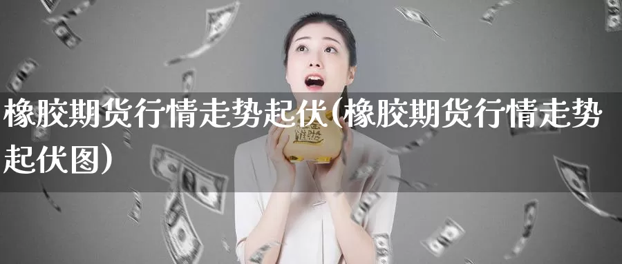 橡胶期货行情走势起伏(橡胶期货行情走势起伏图)_https://www.ercigouzaozhubeng.com_原油期货_第1张