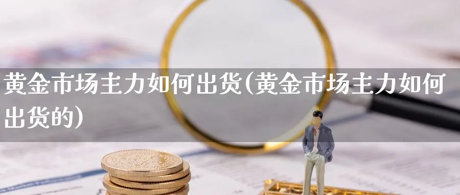 黄金市场主力如何出货(黄金市场主力如何出货的)_https://www.ercigouzaozhubeng.com_黄金_第1张