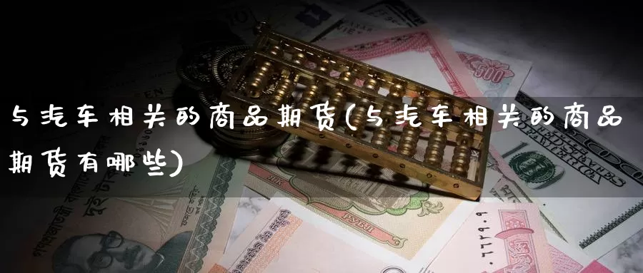 与汽车相关的商品期货(与汽车相关的商品期货有哪些)_https://www.ercigouzaozhubeng.com_A股走势_第1张