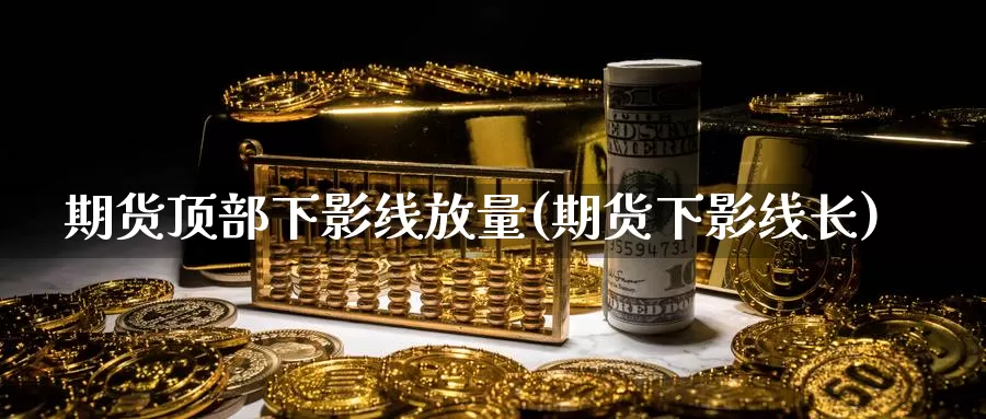 期货顶部下影线放量(期货下影线长)_https://www.ercigouzaozhubeng.com_期货百科_第1张