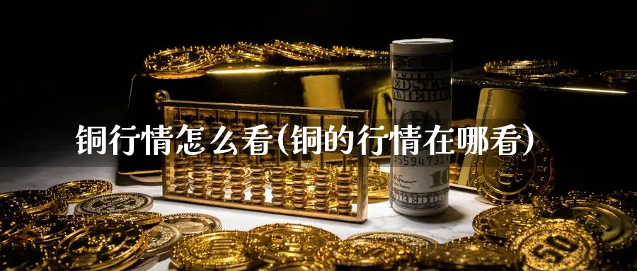 铜行情怎么看(铜的行情在哪看)_https://www.ercigouzaozhubeng.com_理财技巧_第1张