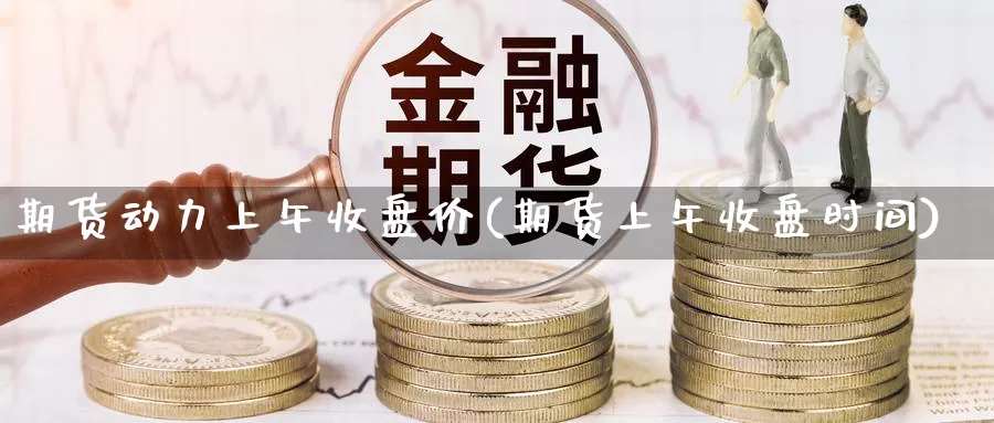 期货动力上午收盘价(期货上午收盘时间)_https://www.ercigouzaozhubeng.com_K线中心_第1张