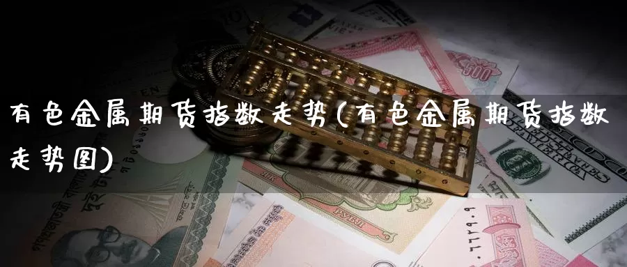 有色金属期货指数走势(有色金属期货指数走势图)_https://www.ercigouzaozhubeng.com_外汇分析_第1张