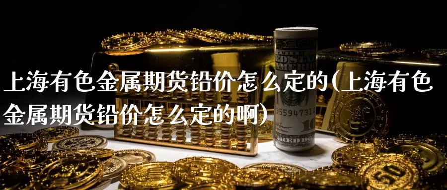 上海有色金属期货铅价怎么定的(上海有色金属期货铅价怎么定的啊)_https://www.ercigouzaozhubeng.com_A股市场_第1张