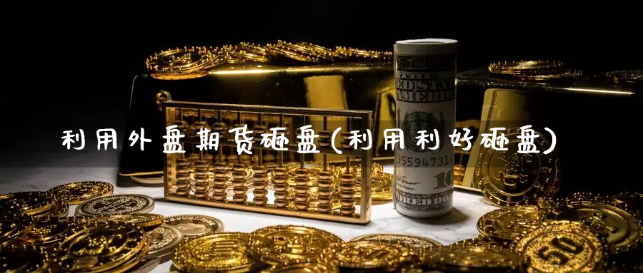 利用外盘期货砸盘(利用利好砸盘)_https://www.ercigouzaozhubeng.com_期货入门_第1张