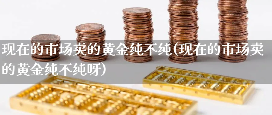 现在的市场卖的黄金纯不纯(现在的市场卖的黄金纯不纯呀)_https://www.ercigouzaozhubeng.com_黄金_第1张