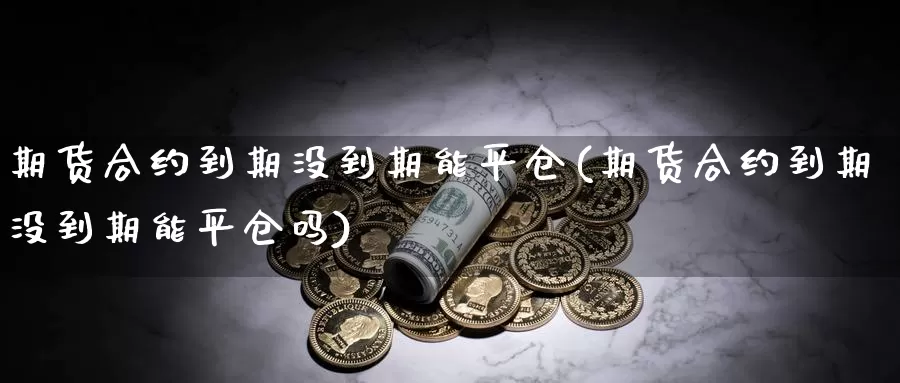 期货合约到期没到期能平仓(期货合约到期没到期能平仓吗)_https://www.ercigouzaozhubeng.com_期货百科_第1张