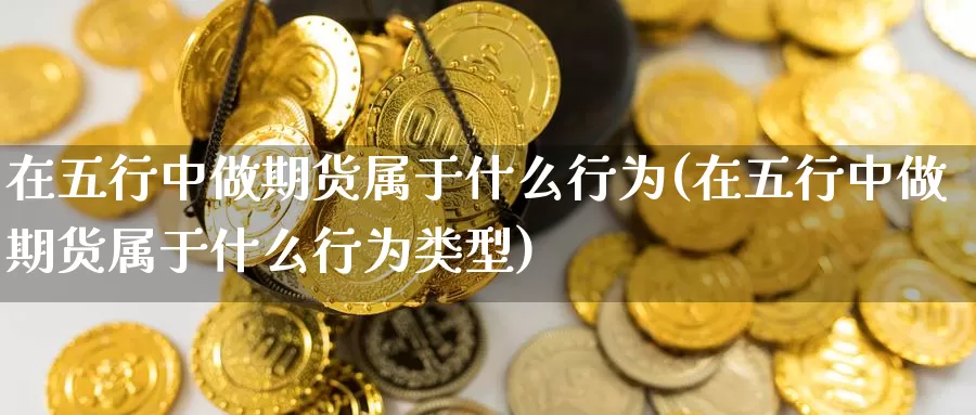 在五行中做期货属于什么行为(在五行中做期货属于什么行为类型)_https://www.ercigouzaozhubeng.com_内盘期货_第1张