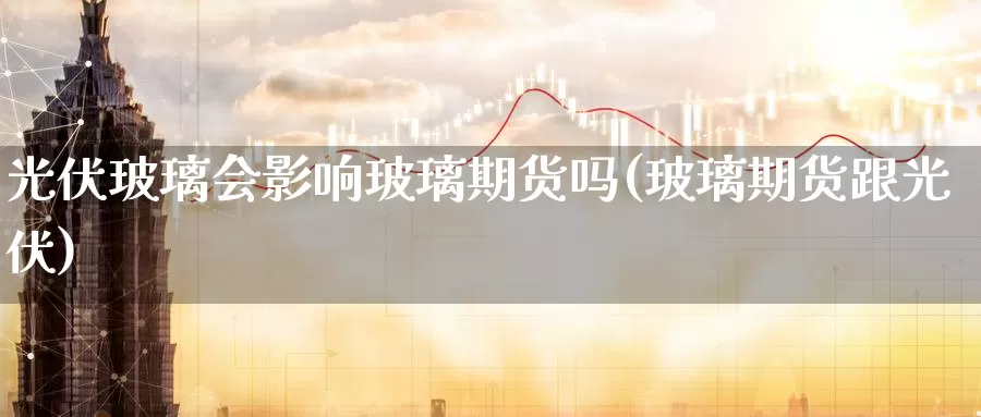 光伏玻璃会影响玻璃期货吗(玻璃期货跟光伏)_https://www.ercigouzaozhubeng.com_期货百科_第1张