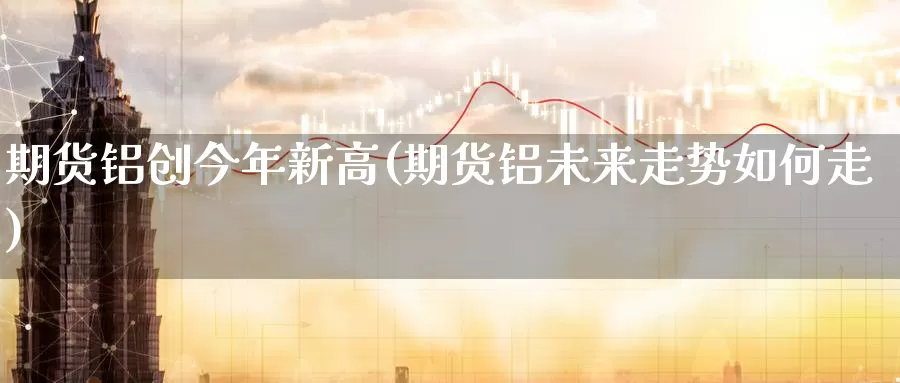 期货铝创今年新高(期货铝未来走势如何走)_https://www.ercigouzaozhubeng.com_外汇分析_第1张