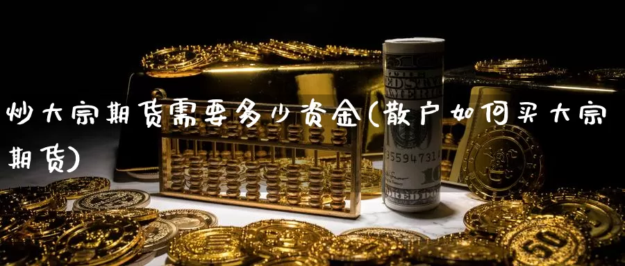 炒大宗期货需要多少资金(散户如何买大宗期货)_https://www.ercigouzaozhubeng.com_股票市场_第1张